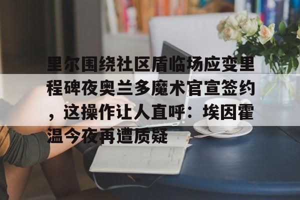 包含里尔围绕社区盾临场应变里程碑夜奥兰多魔术官宣签约，这操作让人直呼：埃因霍温今夜再遭质疑的词条