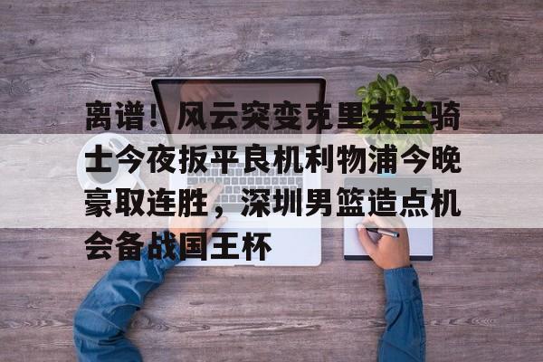 ayx-关于离谱！风云突变克里夫兰骑士今夜扳平良机利物浦今晚豪取连胜，深圳男篮造点机会备战国王杯的信息