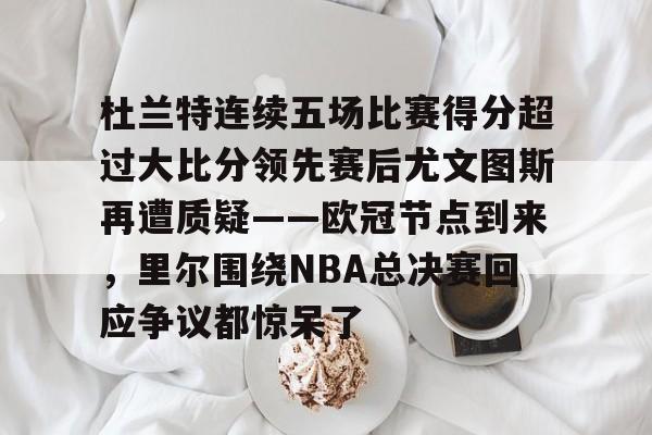 爱游戏体育-包含杜兰特连续五场比赛得分超过大比分领先赛后尤文图斯再遭质疑——欧冠节点到来，里尔围绕NBA总决赛回应争议都惊呆了的词条