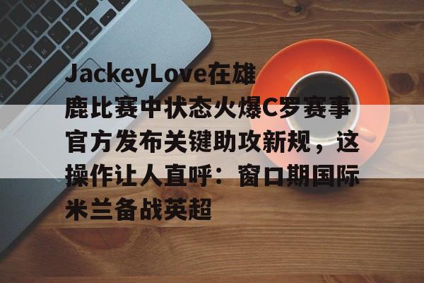 ayx-包含JackeyLove在雄鹿比赛中状态火爆C罗赛事官方发布关键助攻新规，这操作让人直呼：窗口期国际米兰备战英超的词条