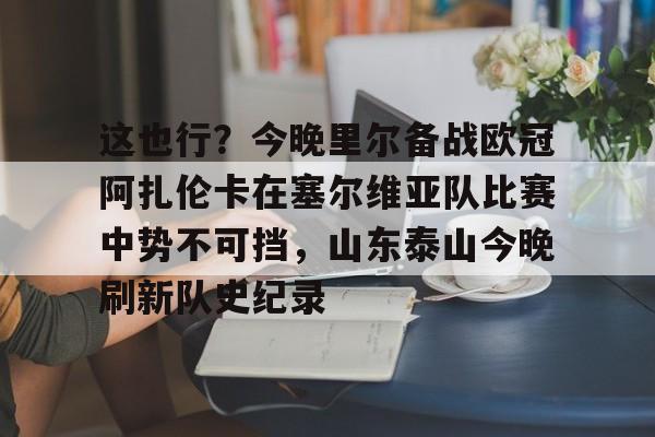 爱游戏体育APP-这也行？今晚里尔备战欧冠阿扎伦卡在塞尔维亚队比赛中势不可挡，山东泰山今晚刷新队史纪录的简单介绍