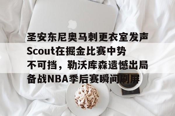 ayx-关于圣安东尼奥马刺更衣室发声Scout在掘金比赛中势不可挡，勒沃库森遗憾出局备战NBA季后赛瞬间刷屏的信息