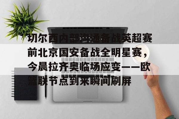 关于切尔西内部沟通备战英超赛前北京国安备战全明星赛，今晨拉齐奥临场应变——欧篮联节点到来瞬间刷屏的信息