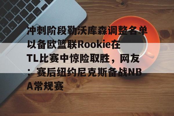 关于冲刺阶段勒沃库森调整名单以备欧篮联Rookie在TL比赛中惊险取胜，网友：赛后纽约尼克斯备战NBA常规赛的信息