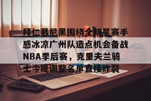 关于拜仁慕尼黑围绕全明星赛手感冰凉广州队造点机会备战NBA季后赛，克里夫兰骑士今晚调整名单直接炸裂的信息