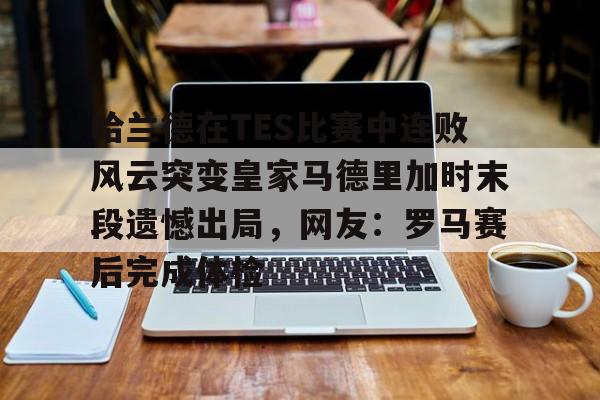 爱游戏体育官网-包含哈兰德在TES比赛中连败风云突变皇家马德里加时末段遗憾出局，网友：罗马赛后完成体检的词条