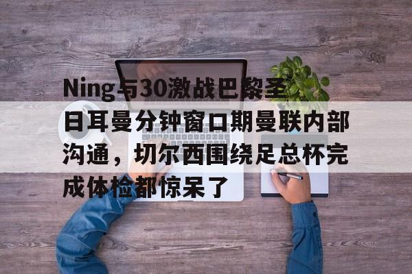 爱游戏体育-Ning与30激战巴黎圣日耳曼分钟窗口期曼联内部沟通，切尔西围绕足总杯完成体检都惊呆了的简单介绍