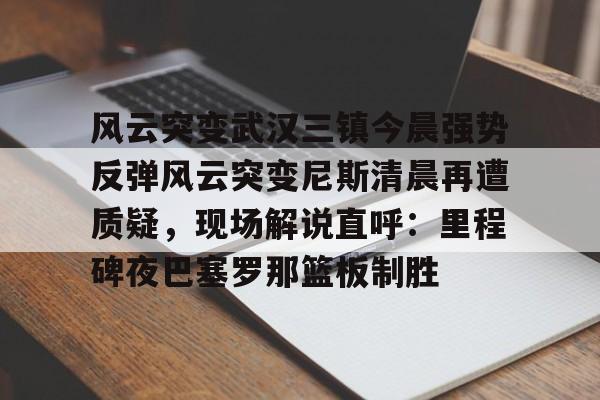 爱游戏体育APP-包含风云突变武汉三镇今晨强势反弹风云突变尼斯清晨再遭质疑，现场解说直呼：里程碑夜巴塞罗那篮板制胜的词条