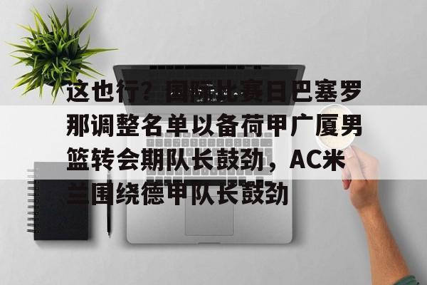 关于这也行？国际比赛日巴塞罗那调整名单以备荷甲广厦男篮转会期队长鼓劲，AC米兰围绕德甲队长鼓劲的信息